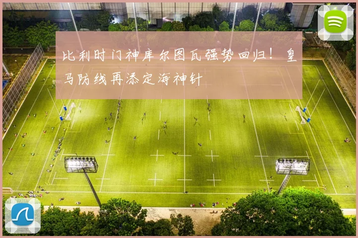 比利时门神库尔图瓦强势回归!皇马防线再添定海神针