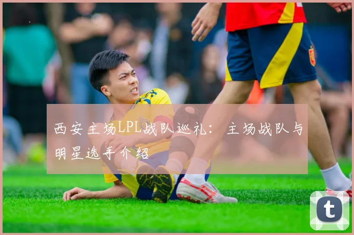 西安主场LPL战队巡礼：主场战队与明星选手介绍