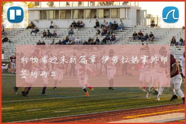 利物浦迎来新篇章 伊劳拉执掌帅印签约两年