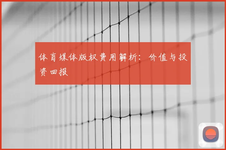 体育媒体版权费用解析：价值与投资回报