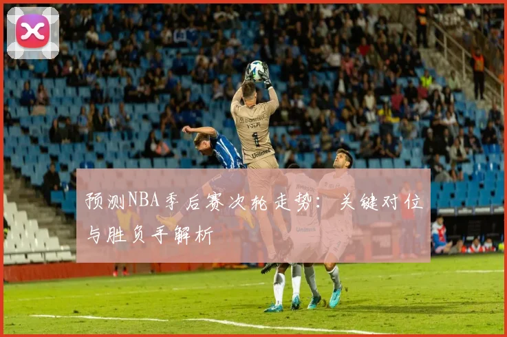 预测NBA季后赛次轮走势：关键对位与胜负手解析