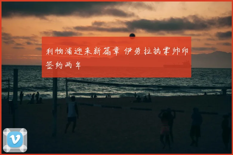 利物浦迎来新篇章 伊劳拉执掌帅印签约两年